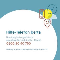 Hilfe-Telefon berta. Beratung bei organisierter sexualisierter und ritueller Gewalt. 0800 30 50 750. Dienstag: 16-20 Uhr, Freitag: 9-13 Uhr. Banner Quadratisch